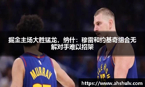掘金主场大胜猛龙，纳什：穆雷和约基奇组合无解对手难以招架