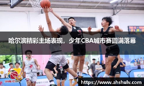 哈尔滨精彩主场表现，少年CBA城市赛圆满落幕