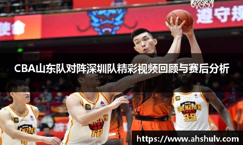 CBA山东队对阵深圳队精彩视频回顾与赛后分析