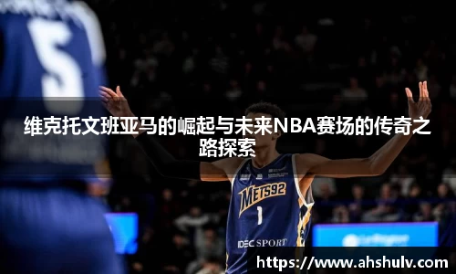 维克托文班亚马的崛起与未来NBA赛场的传奇之路探索
