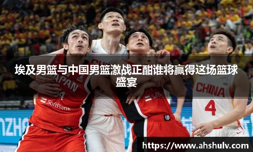 埃及男篮与中国男篮激战正酣谁将赢得这场篮球盛宴