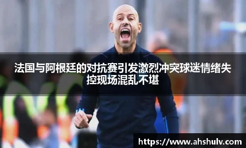 法国与阿根廷的对抗赛引发激烈冲突球迷情绪失控现场混乱不堪