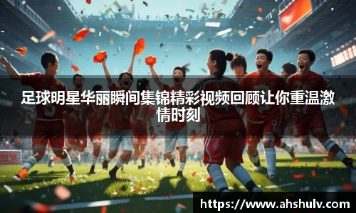 足球明星华丽瞬间集锦精彩视频回顾让你重温激情时刻