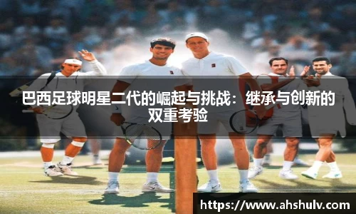 巴西足球明星二代的崛起与挑战：继承与创新的双重考验