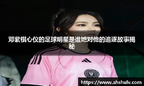 邓紫棋心仪的足球明星是谁她对他的追逐故事揭秘