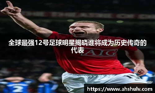 全球最强12号足球明星揭晓谁将成为历史传奇的代表