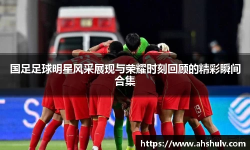 国足足球明星风采展现与荣耀时刻回顾的精彩瞬间合集